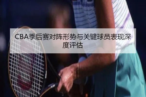 CBA季后赛对阵形势与关键球员表现深度评估